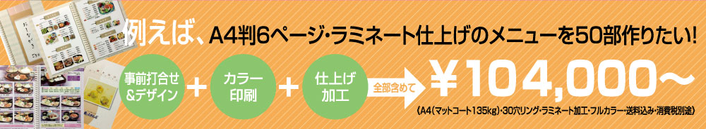 例えば、A4判6ページ・ラミネート仕上げのメニューを50部作りたい！（事前打ち合わせ＆デザイン）＋（カラー印刷）＋（仕上げ加工）全部含めて￥104，000