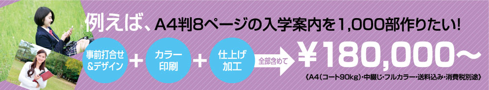 例えば、A4判8ページの入学案内を1,000部作りたい！（事前打ち合わせ＆デザイン）＋（カラー印刷）＋（仕上げ加工）全部含めて￥269，800