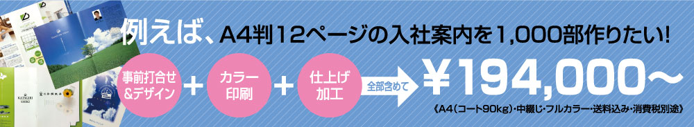 例えば、A4判12ページの入社案内を1,000部作りたい！（事前打ち合わせ＆デザイン）＋（カラー印刷）＋（仕上げ加工）全部含めて￥298，000