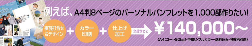 例えば、A4判8ページのﾊﾟｰｿﾅﾙﾊﾟﾝﾌﾚｯﾄを1,000部作りたい！（事前打ち合わせ＆デザイン）＋（カラー印刷）＋（仕上げ加工）全部含めて￥269，000