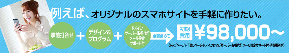 例えば、オリジナルのスマホサイトを手軽に作りたい！（事前打ち合わせ）＋（デザイン＆プログラム）＋（ドメイン・サーバー取得代行）全部含めて￥98，000
